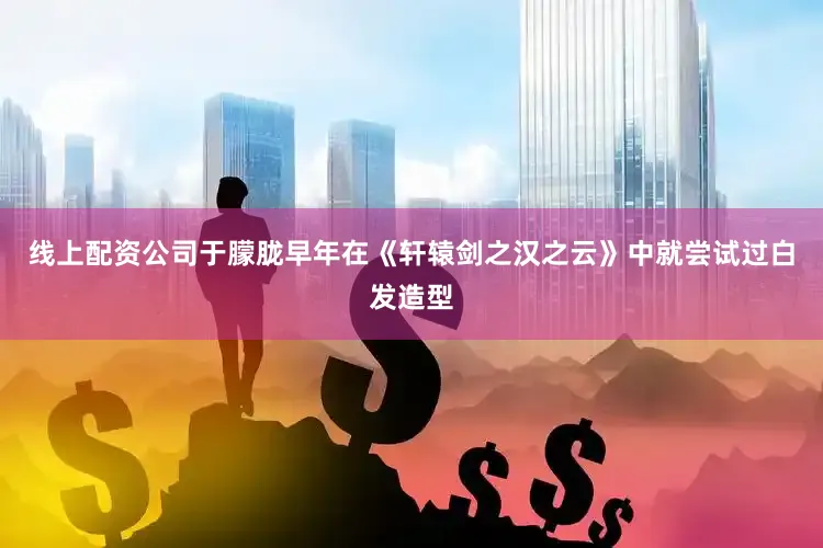 线上配资公司于朦胧早年在《轩辕剑之汉之云》中就尝试过白发造型