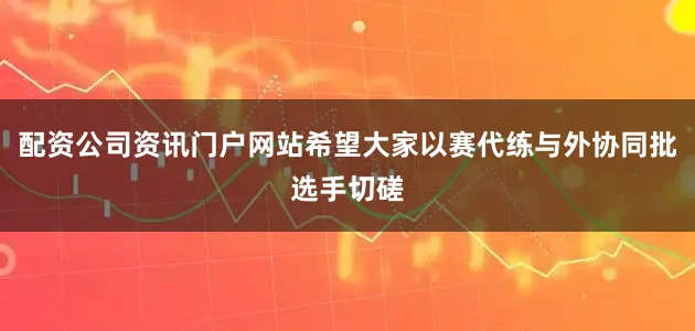 配资公司资讯门户网站希望大家以赛代练与外协同批选手切磋