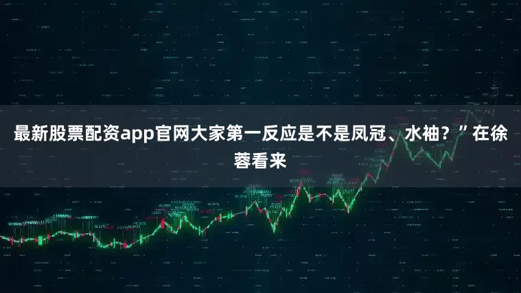 最新股票配资app官网大家第一反应是不是凤冠、水袖？”在徐蓉看来
