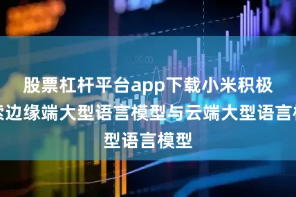 股票杠杆平台app下载小米积极探索边缘端大型语言模型与云端大型语言模型